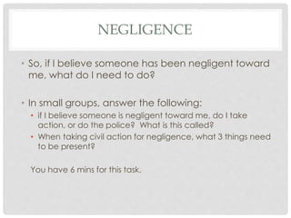NEGLIGENCE
• So, if I believe someone has been negligent toward
me, what do I need to do?
• In small groups, answer the following:
• if I believe someone is negligent toward me, do I take
action, or do the police? What is this called?
• When taking civil action for negligence, what 3 things need
to be present?
You have 6 mins for this task.
 