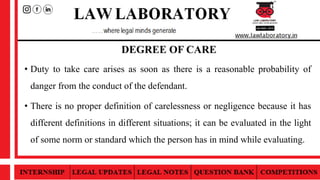 DEGREE OF CARE
• Duty to take care arises as soon as there is a reasonable probability of
danger from the conduct of the defendant.
• There is no proper definition of carelessness or negligence because it has
different definitions in different situations; it can be evaluated in the light
of some norm or standard which the person has in mind while evaluating.
 
