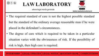 • The required standard of care is not the highest possible standard
but the standard of the ordinary average reasonable man if he were
placed in the defendant’s circumstances.
• The degree of care which is required to be taken in a particular
situation varies with the obviousness of risk. If the possibility of
risk is high, then high care is required.
 