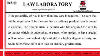If the possibility of risk is low, then low care is required. The care that
will be required will be the care that an ordinary prudent man is bound
to exercise. The prudent man is the man who has acquired the skill to
do the act which he undertakes. A person who profess to have special
skill or who have voluntarily undertake a higher degree of duty are
bound to exercise more care than an ordinary prudent man.
 