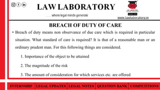 BREACH OF DUTY OF CARE
• Breach of duty means non observance of due care which is required in particular
situation. What standard of care is required? It is that of a reasonable man or an
ordinary prudent man. For this following things are considered.
1. Importance of the object to be attained
2. The magnitude of the risk
3. The amount of consideration for which services etc. are offered
 