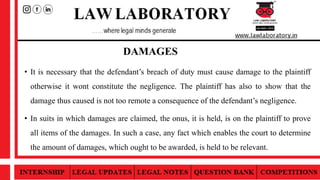 DAMAGES
• It is necessary that the defendant’s breach of duty must cause damage to the plaintiff
otherwise it wont constitute the negligence. The plaintiff has also to show that the
damage thus caused is not too remote a consequence of the defendant’s negligence.
• In suits in which damages are claimed, the onus, it is held, is on the plaintiff to prove
all items of the damages. In such a case, any fact which enables the court to determine
the amount of damages, which ought to be awarded, is held to be relevant.
 