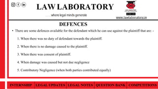 • There are some defences available for the defendant which he can use against the plaintiff that are: -
1. When there was no duty of defendant towards the plaintiff.
2. When there is no damage caused to the plaintiff.
3. When there was consent of plaintiff.
4. When damage was caused but not due negligence
5. Contributory Negligence (when both parties contributed equally)
DEFENCES
 