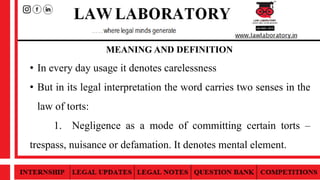 MEANING AND DEFINITION
• In every day usage it denotes carelessness
• But in its legal interpretation the word carries two senses in the
law of torts:
1. Negligence as a mode of committing certain torts –
trespass, nuisance or defamation. It denotes mental element.
 