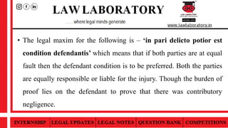 • The legal maxim for the following is – ‘in pari delicto potior est
condition defendantis’ which means that if both parties are at equal
fault then the defendant condition is to be preferred. Both the parties
are equally responsible or liable for the injury. Though the burden of
proof lies on the defendant to prove that there was contributory
negligence.
 
