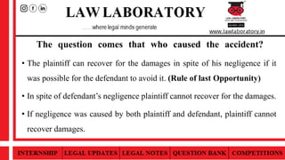 The question comes that who caused the accident?
• The plaintiff can recover for the damages in spite of his negligence if it
was possible for the defendant to avoid it. (Rule of last Opportunity)
• In spite of defendant’s negligence plaintiff cannot recover for the damages.
• If negligence was caused by both plaintiff and defendant, plaintiff cannot
recover damages.
 