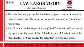 • Then the burden goes to the defendant to prove that the incident or
damage caused was the result of inevitable accident or contributory
negligence.
• But if in the initial stage of case plaintiff was not able to prove
negligence on the part of the defendant, then defendant cannot be
made liable. Nor there is need for defendant to prove any thing.
 