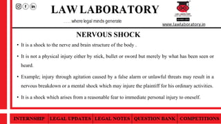 NERVOUS SHOCK
• It is a shock to the nerve and brain structure of the body .
• It is not a physical injury either by stick, bullet or sword but merely by what has been seen or
heard.
• Example; injury through agitation caused by a false alarm or unlawful threats may result in a
nervous breakdown or a mental shock which may injure the plaintiff for his ordinary activities.
• It is a shock which arises from a reasonable fear to immediate personal injury to oneself.
 