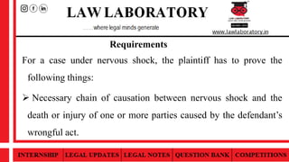 Requirements
For a case under nervous shock, the plaintiff has to prove the
following things:
 Necessary chain of causation between nervous shock and the
death or injury of one or more parties caused by the defendant’s
wrongful act.
 