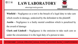 Winfield – Negligence as a tort is the breach of a legal duty to take care
which results in damage, undesired by the defendant to the plaintiff.
Austin – Negligence is a faulty mental condition which is penalized by
the award of damage
Clark and Lindsell – Negligence is the omission to take such care as
under the circumstance it is the legal duty of a person to take.
 