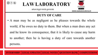 DUTY OF CARE
• A man may be as negligent as he pleases towards the whole
world, if he owes no duty to them. But when a man does any act
and he know its consequence, that it is likely to cause any harm
to another; then he is having a duty of care towards another
persons.
 