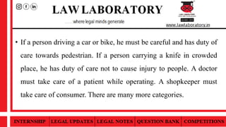 • If a person driving a car or bike, he must be careful and has duty of
care towards pedestrian. If a person carrying a knife in crowded
place, he has duty of care not to cause injury to people. A doctor
must take care of a patient while operating. A shopkeeper must
take care of consumer. There are many more categories.
 