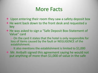 More Facts
 Upon entering their room they saw a safety deposit box
 He went back down to the front desk and requested a
  key
 He was asked to sign a “Safe Deposit Box-Statement of
  Value” card
   -- On the card it states that the hotel is only responsible for
   loss of items caused by the fault or NEGLIGENCE of the
   establishment.
   -- It also mentions the establishment is limited to $1,000
 Mr. Aniballi signed this agreement saying he would not
 put anything of more than $1,000 of value in the safe
 