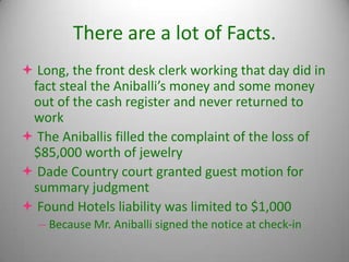 There are a lot of Facts.
 Long, the front desk clerk working that day did in
 fact steal the Aniballi’s money and some money
 out of the cash register and never returned to
 work
 The Aniballis filled the complaint of the loss of
 $85,000 worth of jewelry
 Dade Country court granted guest motion for
 summary judgment
 Found Hotels liability was limited to $1,000
  -- Because Mr. Aniballi signed the notice at check-in
 