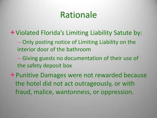 Rationale
Violated Florida’s Limiting Liability Satute by:
  -- Only posting notice of Limiting Liability on the
  interior door of the bathroom
  -- Giving guests no documentation of their use of
  the safety deposit box
Punitive Damages were not rewarded because
 the hotel did not act outrageously, or with
 fraud, malice, wantonness, or oppression.
 