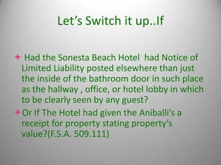 Let’s Switch it up..If

 Had the Sonesta Beach Hotel had Notice of
 Limited Liability posted elsewhere than just
 the inside of the bathroom door in such place
 as the hallway , office, or hotel lobby in which
 to be clearly seen by any guest?
Or If The Hotel had given the Aniballi’s a
 receipt for property stating property’s
 value?(F.S.A. 509.111)
 