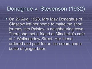 Donoghue v. Stevenson (1932)
 On 26 Aug. 1928, Mrs May Donoghue of
Glasgow left her home to make the short
journey into Paisley, a neighbouring town.
There she met a friend at Minchella’s cafe
at 1 Wellmeadow Street. Her friend
ordered and paid for an ice-cream and a
bottle of ginger beer.
 