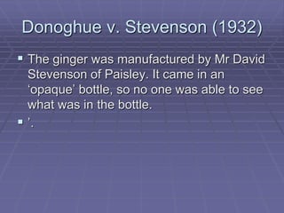 Donoghue v. Stevenson (1932)
 The ginger was manufactured by Mr David
Stevenson of Paisley. It came in an
‘opaque’ bottle, so no one was able to see
what was in the bottle.
 ’.
 