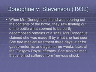 Donoghue v. Stevenson (1932)
 When Mrs Donoghue’s friend was pouring out
the contents of the bottle, they saw floating out
of the bottle what seemed to be partly
decomposed remains of a snail. Mrs Donoghue
claimed she was made ill by what she had seen.
She had medical treatment three days later for
gastro-enteritis, and again three weeks later, at
the Glasgow Royal infirmary. She also claimed
that she had suffered from ‘nervous shock
 