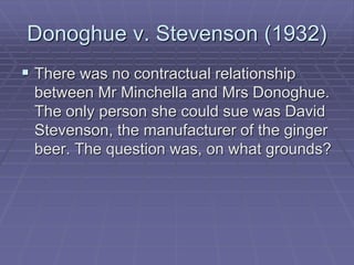 Donoghue v. Stevenson (1932)
 There was no contractual relationship
between Mr Minchella and Mrs Donoghue.
The only person she could sue was David
Stevenson, the manufacturer of the ginger
beer. The question was, on what grounds?
 