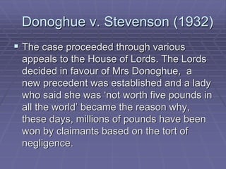 Donoghue v. Stevenson (1932)
 The case proceeded through various
appeals to the House of Lords. The Lords
decided in favour of Mrs Donoghue, a
new precedent was established and a lady
who said she was ‘not worth five pounds in
all the world’ became the reason why,
these days, millions of pounds have been
won by claimants based on the tort of
negligence.
 