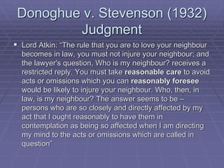 Donoghue v. Stevenson (1932)
Judgment
 Lord Atkin: “The rule that you are to love your neighbour
becomes in law, you must not injure your neighbour; and
the lawyer's question, Who is my neighbour? receives a
restricted reply. You must take reasonable care to avoid
acts or omissions which you can reasonably foresee
would be likely to injure your neighbour. Who, then, in
law, is my neighbour? The answer seems to be –
persons who are so closely and directly affected by my
act that I ought reasonably to have them in
contemplation as being so affected when I am directing
my mind to the acts or omissions which are called in
question”
 