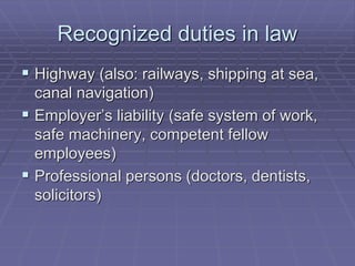 Recognized duties in law
 Highway (also: railways, shipping at sea,
canal navigation)
 Employer’s liability (safe system of work,
safe machinery, competent fellow
employees)
 Professional persons (doctors, dentists,
solicitors)
 