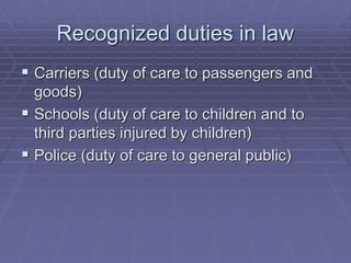 Recognized duties in law
 Carriers (duty of care to passengers and
goods)
 Schools (duty of care to children and to
third parties injured by children)
 Police (duty of care to general public)
 