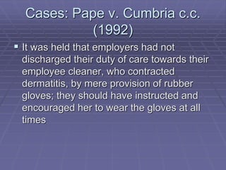 Cases: Pape v. Cumbria c.c.
(1992)
 It was held that employers had not
discharged their duty of care towards their
employee cleaner, who contracted
dermatitis, by mere provision of rubber
gloves; they should have instructed and
encouraged her to wear the gloves at all
times
 
