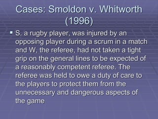 Cases: Smoldon v. Whitworth
(1996)
 S. a rugby player, was injured by an
opposing player during a scrum in a match
and W, the referee, had not taken a tight
grip on the general lines to be expected of
a reasonably competent referee. The
referee was held to owe a duty of care to
the players to protect them from the
unnecessary and dangerous aspects of
the game
 