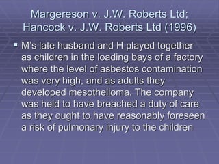 Margereson v. J.W. Roberts Ltd;
Hancock v. J.W. Roberts Ltd (1996)
 M’s late husband and H played together
as children in the loading bays of a factory
where the level of asbestos contamination
was very high, and as adults they
developed mesothelioma. The company
was held to have breached a duty of care
as they ought to have reasonably foreseen
a risk of pulmonary injury to the children
 