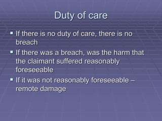 Duty of care
 If there is no duty of care, there is no
breach
 If there was a breach, was the harm that
the claimant suffered reasonably
foreseeable
 If it was not reasonably foreseeable –
remote damage
 