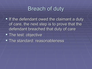 Breach of duty
 If the defendant owed the claimant a duty
of care, the next step is to prove that the
defendant breached that duty of care
 The test: objective
 The standard: reasonableness
 