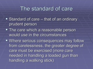 The standard of care
 Standard of care – that of an ordinary
prudent person
 The care which a reasonable person
would use in the circumstances
 Where serious consequences may follow
from carelessness, the greater degree of
care must be exercised (more care
needed in handling a loaded gun than
handling a walking stick)
 