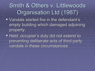 Smith & Others v. Littlewoods
Organisation Ltd (1987)
 Vandals started fire in the defendant’s
empty building which damaged adjoining
property.
 Held: occupier’s duty did not extend to
preventing deliberate acts of third party
vandals in these circumstances
 