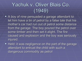 Yachuk v. Oliver Blais Co.
(1949)
 A boy of nine persuaded a garage attendant to
let him have a tin of petrol by a false tale that his
mother’s car had run out of petrol some distance
from the garage. The boy poured the petrol over
some timber and then set it alight. The fire
caused and explosion and the boy was seriously
injured.
 Held: it was negligence on the part of the garage
attendant to entrust the child with such a
dangerous commodity as petrol
 