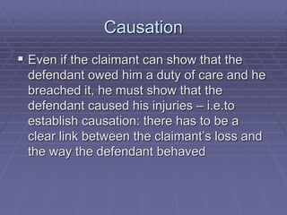 Causation
 Even if the claimant can show that the
defendant owed him a duty of care and he
breached it, he must show that the
defendant caused his injuries – i.e.to
establish causation: there has to be a
clear link between the claimant’s loss and
the way the defendant behaved
 