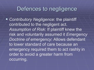Defences to negligence
 Contributory Negligence: the plaintiff
contributed to the negligent act.
Assumption of Risk: If plaintiff knew the
risk and voluntarily assumed it Emergency
Doctrine of emergency: Allows defendant
to lower standard of care because an
emergency required them to act rashly in
order to avoid a greater harm from
occurring.
 