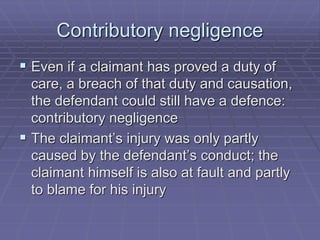 Contributory negligence
 Even if a claimant has proved a duty of
care, a breach of that duty and causation,
the defendant could still have a defence:
contributory negligence
 The claimant’s injury was only partly
caused by the defendant’s conduct; the
claimant himself is also at fault and partly
to blame for his injury
 