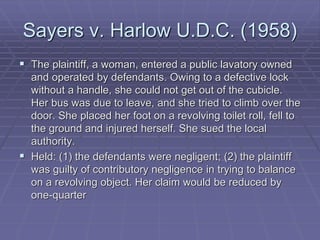 Sayers v. Harlow U.D.C. (1958)
 The plaintiff, a woman, entered a public lavatory owned
and operated by defendants. Owing to a defective lock
without a handle, she could not get out of the cubicle.
Her bus was due to leave, and she tried to climb over the
door. She placed her foot on a revolving toilet roll, fell to
the ground and injured herself. She sued the local
authority.
 Held: (1) the defendants were negligent; (2) the plaintiff
was guilty of contributory negligence in trying to balance
on a revolving object. Her claim would be reduced by
one-quarter
 