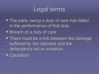 Legal terms
 The party owing a duty of care has failed
in the performance of that duty
 Breach of a duty of care
 There must be a link between the damage
suffered by the claimant and the
defendant’s act or omission.
 Causation
 