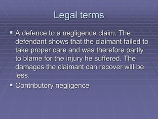 Legal terms
 A defence to a negligence claim. The
defendant shows that the claimant failed to
take proper care and was therefore partly
to blame for the injury he suffered. The
damages the claimant can recover will be
less.
 Contributory negligence
 
