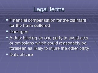 Legal terms
 Financial compensation for the claimant
for the harm suffered
 Damages
 A duty binding on one party to avoid acts
or omissions which could reasonably be
foreseen as likely to injure the other party
 Duty of care
 
