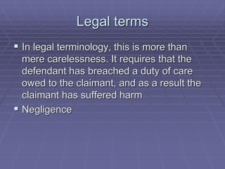 Legal terms
 In legal terminology, this is more than
mere carelessness. It requires that the
defendant has breached a duty of care
owed to the claimant, and as a result the
claimant has suffered harm
 Negligence
 