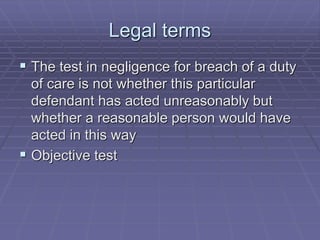 Legal terms
 The test in negligence for breach of a duty
of care is not whether this particular
defendant has acted unreasonably but
whether a reasonable person would have
acted in this way
 Objective test
 