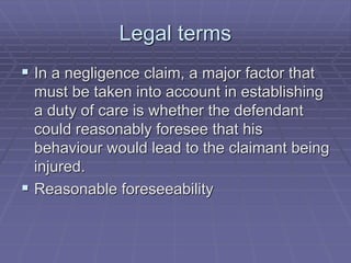 Legal terms
 In a negligence claim, a major factor that
must be taken into account in establishing
a duty of care is whether the defendant
could reasonably foresee that his
behaviour would lead to the claimant being
injured.
 Reasonable foreseeability
 