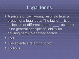 Legal terms
 A private or civil wrong, resulting from a
breach of a legal duty. The law of __is a
collection of different sorts of ___, as there
is no general principle of liability for
causing harm to another person
 Tort
 The adjective referring to tort
 Tortious
 