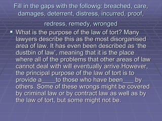 Fill in the gaps with the followig: breached, care,
damages, deterrent, distress, incurred, proof,
redress, remedy, wronged
 What is the purpose of the law of tort? Many
lawyers describe this as the most disorganised
area of law. It has even been described as ‘the
dustbin of law’, meaning that it is the place
where all of the problems that other areas of law
cannot deal with will eventually arrive.However,
the principal purpose of the law of tort is to
provide a____to those who have been___ by
others. Some of these wrongs might be covered
by criminal law or by contract law as well as by
the law of tort, but some might not be.
 