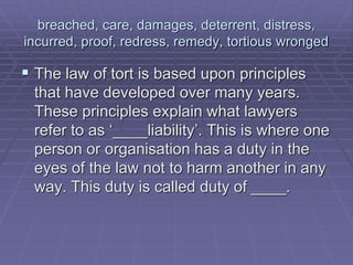 breached, care, damages, deterrent, distress,
incurred, proof, redress, remedy, tortious wronged
 The law of tort is based upon principles
that have developed over many years.
These principles explain what lawyers
refer to as ‘____liability’. This is where one
person or organisation has a duty in the
eyes of the law not to harm another in any
way. This duty is called duty of ____.
 