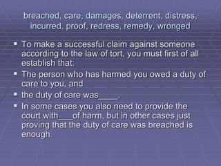 breached, care, damages, deterrent, distress,
incurred, proof, redress, remedy, wronged
 To make a successful claim against someone
according to the law of tort, you must first of all
establish that:
 The person who has harmed you owed a duty of
care to you, and
 the duty of care was____.
 In some cases you also need to provide the
court with___of harm, but in other cases just
proving that the duty of care was breached is
enough.
 